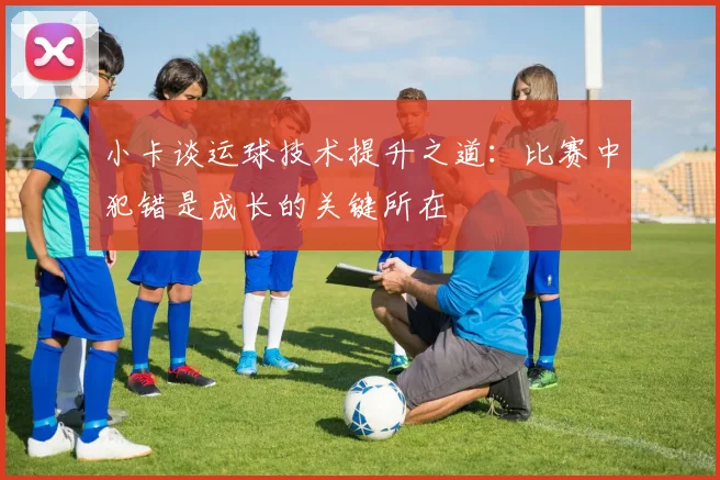 小卡谈运球技术提升之道：比赛中犯错是成长的关键所在