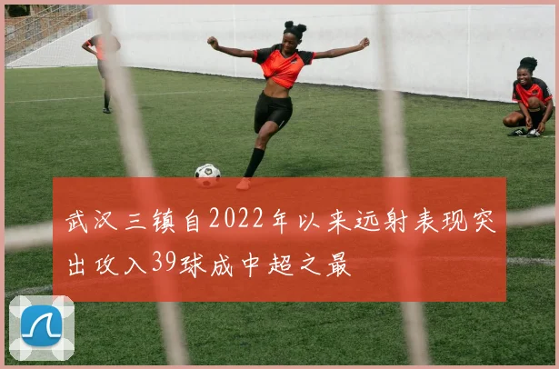 武汉三镇自2022年以来远射表现突出攻入39球成中超之最