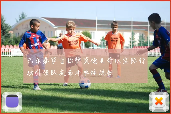 巴尔泰萨吉称赞莫德里奇以实际行动引领队友而非单纯说教