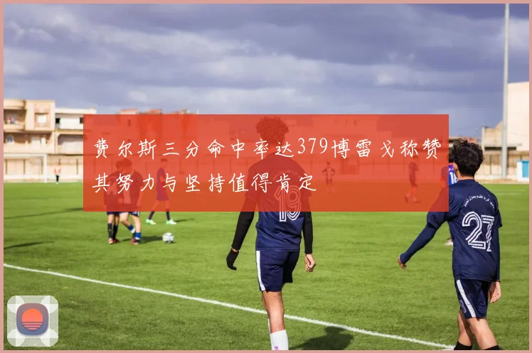 费尔斯三分命中率达379博雷戈称赞其努力与坚持值得肯定