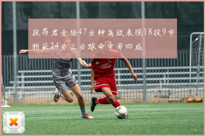 段昂君全场47分钟高效表现18投9中斩获24分三分球命中率四成