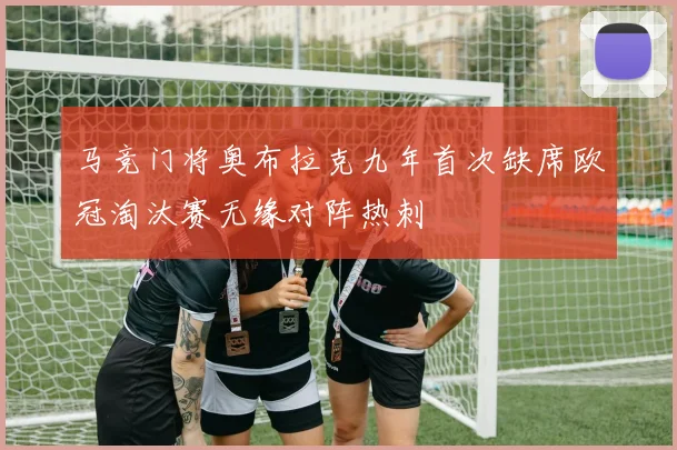 马竞门将奥布拉克九年首次缺席欧冠淘汰赛无缘对阵热刺
