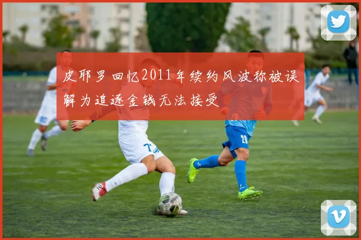 皮耶罗回忆2011年续约风波称被误解为追逐金钱无法接受