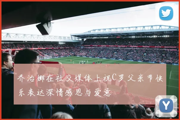 乔治娜在社交媒体上祝C罗父亲节快乐表达深情感恩与爱意