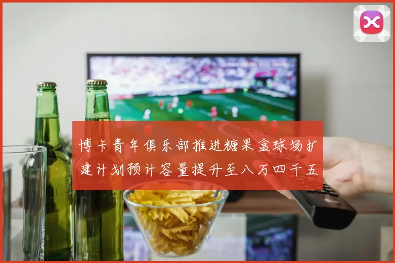 博卡青年俱乐部推进糖果盒球场扩建计划预计容量提升至八万四千五百人