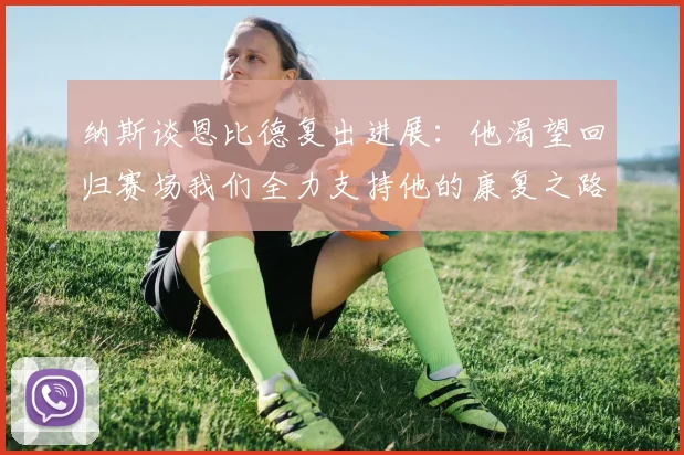 纳斯谈恩比德复出进展：他渴望回归赛场我们全力支持他的康复之路