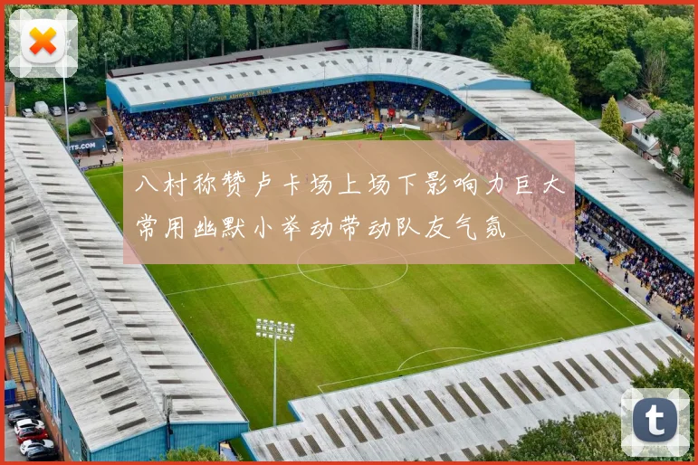 八村称赞卢卡场上场下影响力巨大常用幽默小举动带动队友气氛