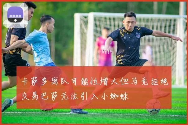 卡萨多离队可能性增大但马竞拒绝交易巴萨无法引入小蜘蛛