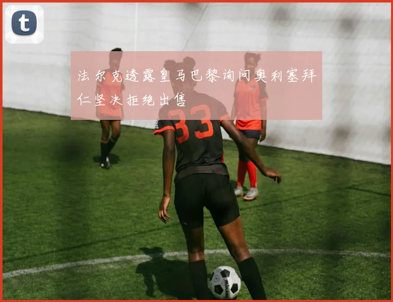 法尔克透露皇马巴黎询问奥利塞拜仁坚决拒绝出售