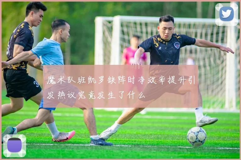 魔术队班凯罗缺阵时净效率提升引发热议究竟发生了什么