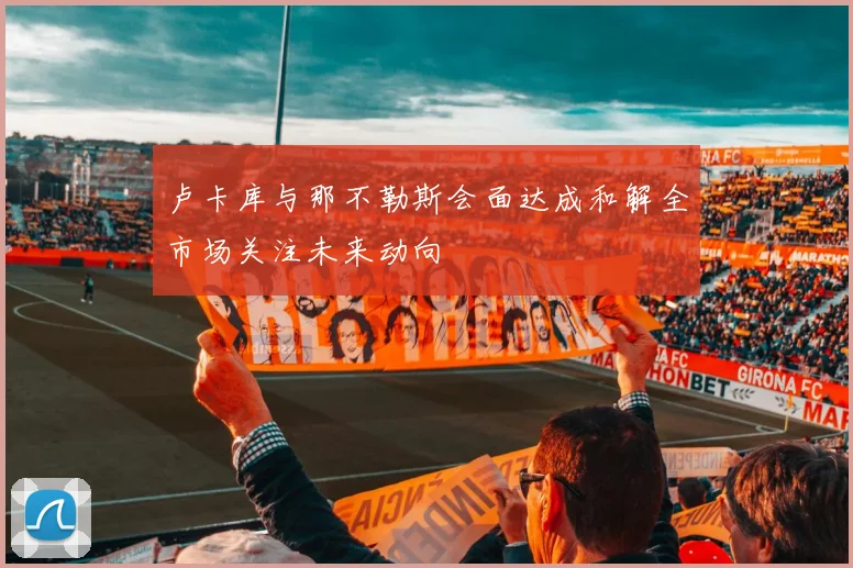 卢卡库与那不勒斯会面达成和解全市场关注未来动向