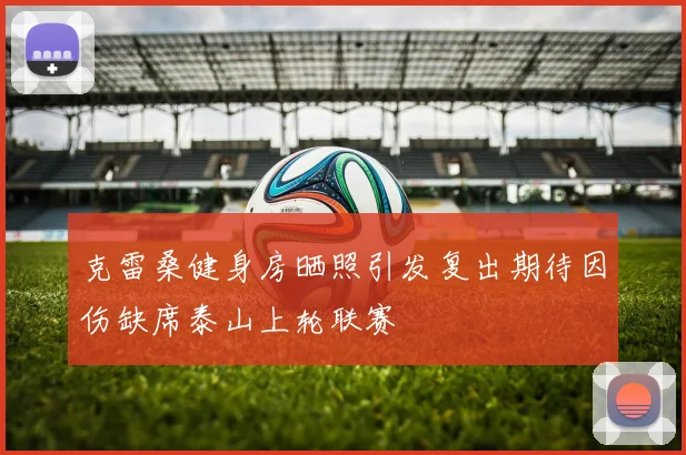 克雷桑健身房晒照引发复出期待因伤缺席泰山上轮联赛